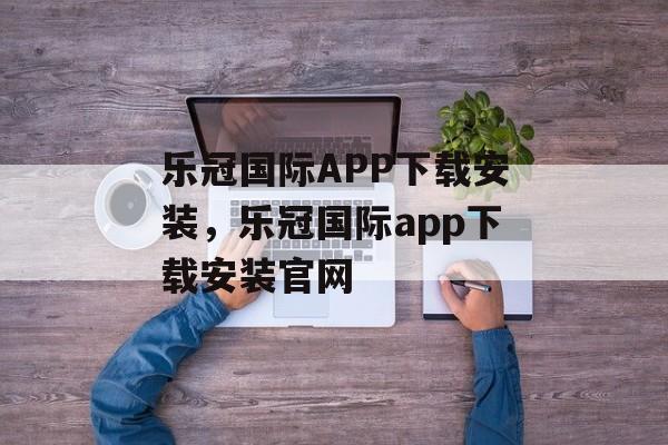 乐冠国际APP下载安装，乐冠国际app下载安装官网