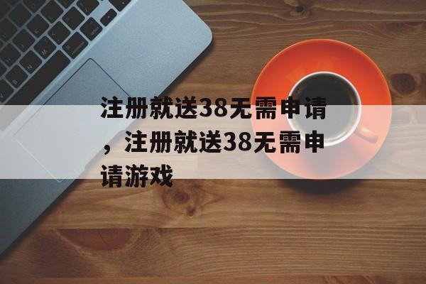 注册就送38无需申请，注册就送38无需申请游戏